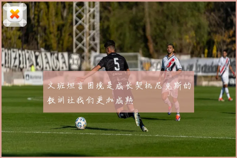文班坦言困境是成长契机尼克斯的教训让我们更加成熟