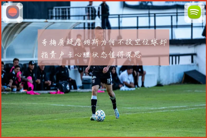 夸梅质疑詹姆斯为何不投空位球却指责卢卡心理状态值得深思