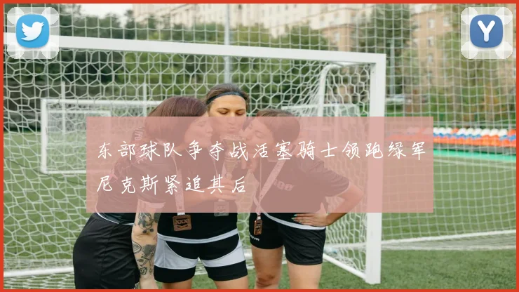 东部球队争夺战活塞骑士领跑绿军尼克斯紧追其后
