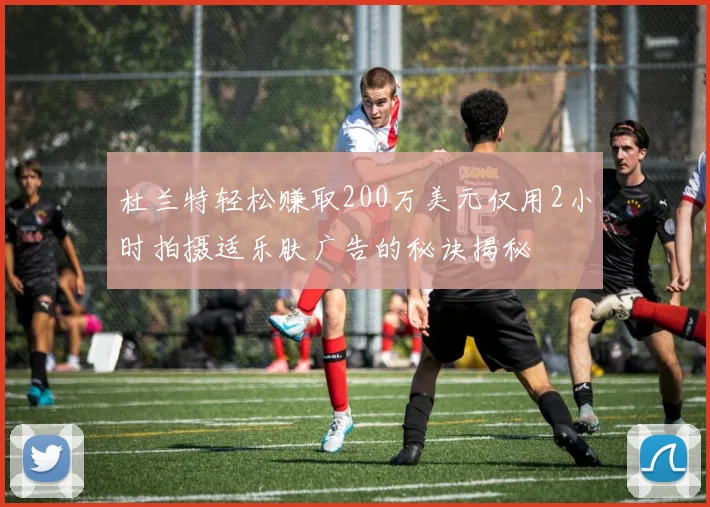 杜兰特轻松赚取200万美元仅用2小时拍摄适乐肤广告的秘诀揭秘