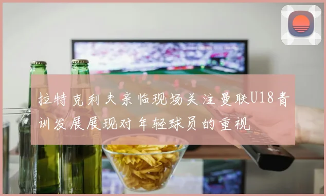 拉特克利夫亲临现场关注曼联U18青训发展展现对年轻球员的重视