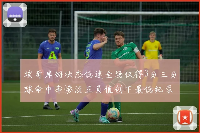 埃奇库姆状态低迷全场仅得3分三分球命中率惨淡正负值创下最低纪录