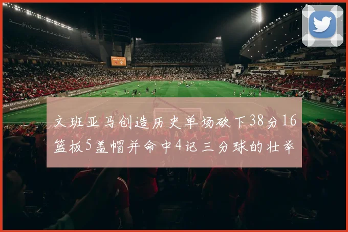 文班亚马创造历史单场砍下38分16篮板5盖帽并命中4记三分球的壮举