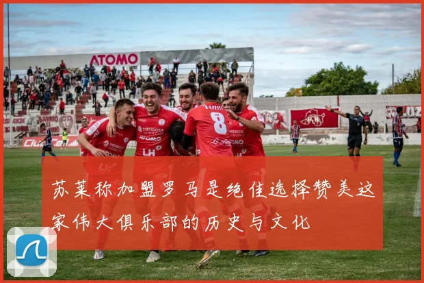 苏莱称加盟罗马是绝佳选择赞美这家伟大俱乐部的历史与文化