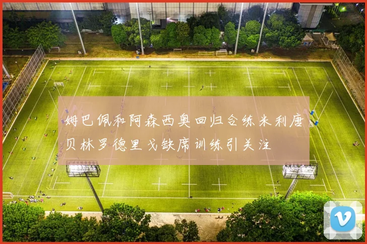 姆巴佩和阿森西奥回归合练米利唐贝林罗德里戈缺席训练引关注