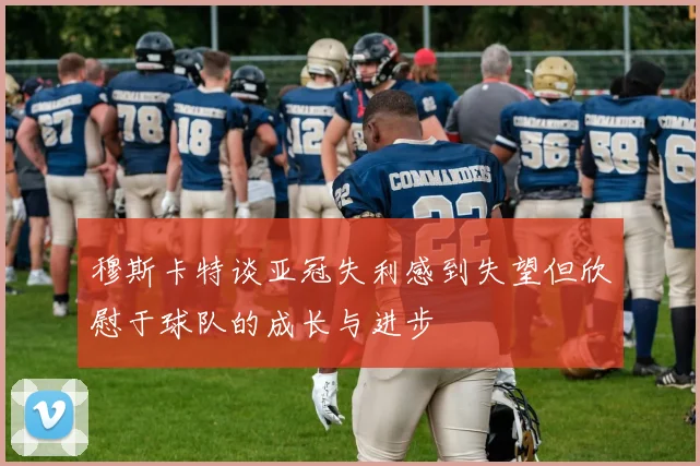 穆斯卡特谈亚冠失利感到失望但欣慰于球队的成长与进步