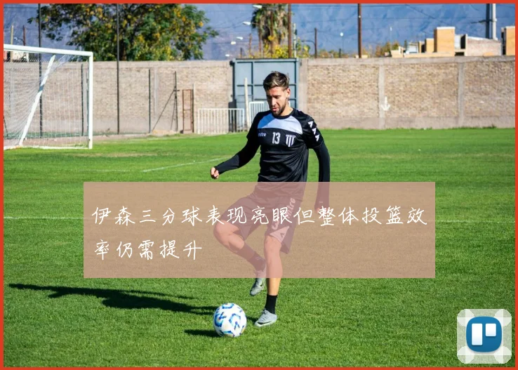 伊森三分球表现亮眼但整体投篮效率仍需提升