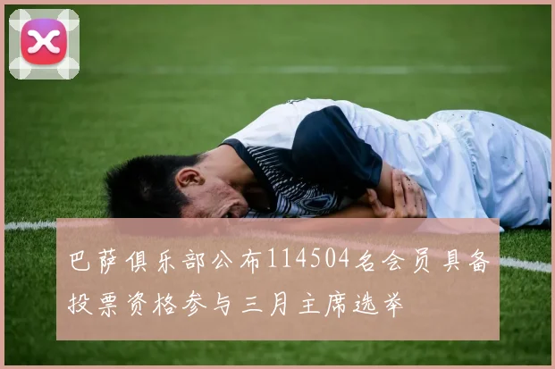 巴萨俱乐部公布114504名会员具备投票资格参与三月主席选举