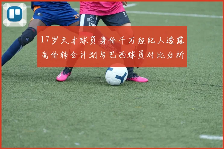 17岁天才球员身价千万经纪人透露高价转会计划与巴西球员对比分析